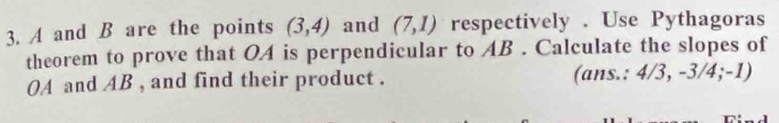 A and B are the points (3,4) and (7,1) respectively . Use Pythagoras 
theorem to prove that OA is perpendicular to AB. Calculate the slopes of
OA and AB , and find their product . (ans.: 4/3, -3/4; -1)