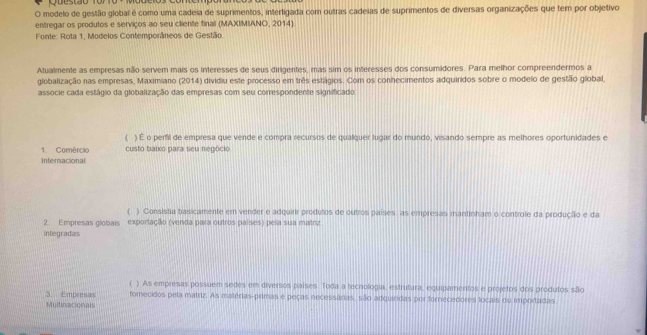 Questão To
O modelo de gestão global é como uma cadeia de suprimentos, interligada com outras cadeias de suprimentos de diversas organizações que ter por objetivo
entregar os produtos e serviços ao seu cliente final (MAXIMIANO, 2014)
Fonte: Rota 1, Modelos Contemporâneos de Gestão.
Atualmente as empresas não servem mais os interesses de seus dirigentes, mas sim os interesses dos consumidores. Para melhor compreendermos a
globalização nas empresas, Maximiano (2014) dividiu este processo em três estágios. Com os conhecimentos adquiridos sobre o modelo de gestão global,
associe cada estágio da globalização das empresas com seu correspondente significado
) É o perfil de empresa que vende e compra recursos de qualquer lugar do mundo, visando sempre as melhores oportunidades e
1. Comércio custo baixo para seu negócio
Internacional
( ) Consistia basicamente em vender e adquirir produlos de outros países, as empresas mantinham o controle da produção e da
2. Empresas globais exportação (venda para outros países) pela sua matriz
integradas
) As empresas possuem sedes em diversos países. Toda a tecnologia, estrutura, equipamentos e projetos dos produtos são
3. Empresas fomecidos pela matriz. As matérias-primas e peças necessárias, são adquindas por fornecedores loçais ou importadas
Multinacionals