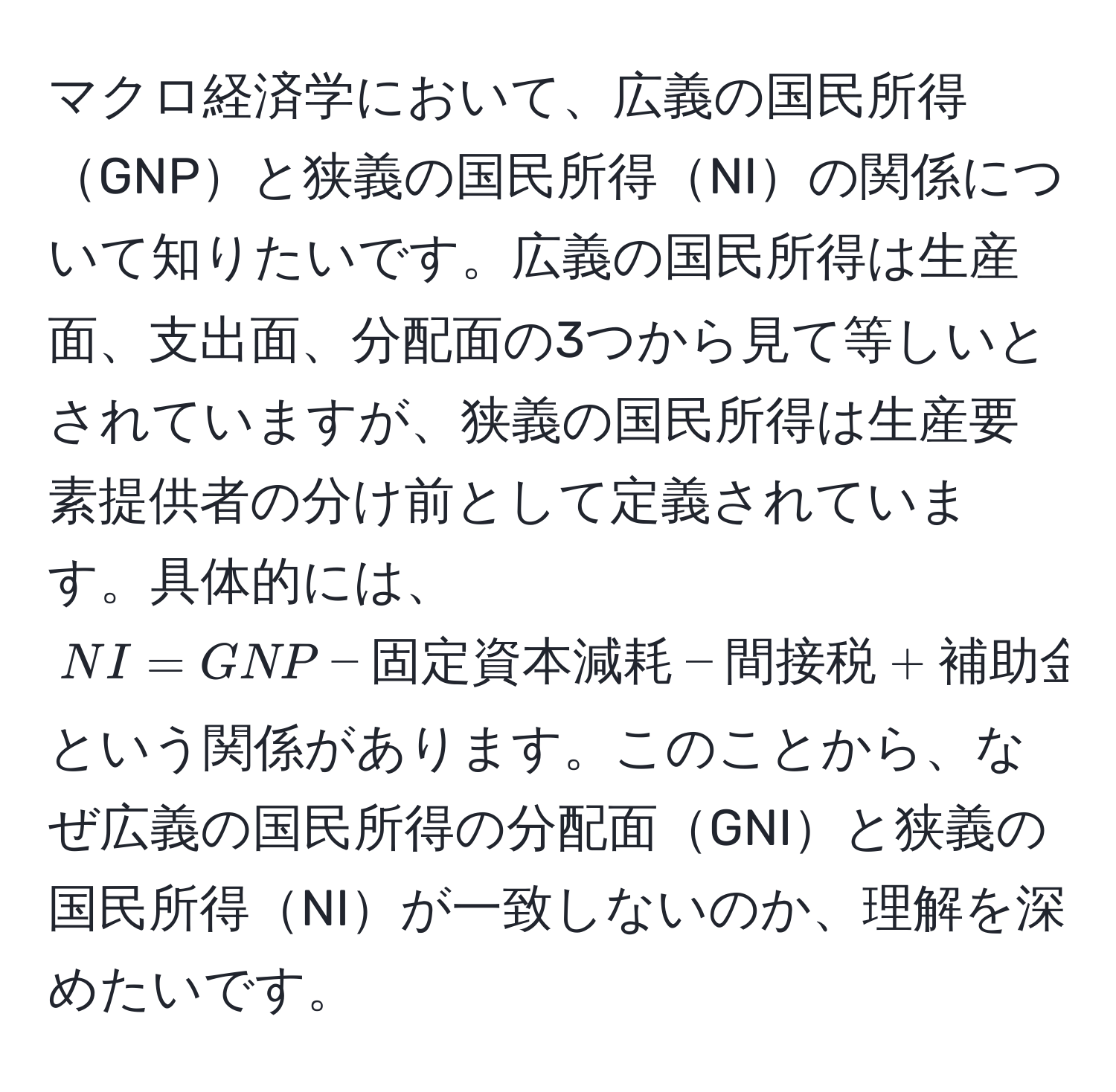 マクロ経済学において、広義の国民所得GNPと狭義の国民所得NIの関係について知りたいです。広義の国民所得は生産面、支出面、分配面の3つから見て等しいとされていますが、狭義の国民所得は生産要素提供者の分け前として定義されています。具体的には、$NI = GNP - 固定資本減耗 - 間接税 + 補助金$ という関係があります。このことから、なぜ広義の国民所得の分配面GNIと狭義の国民所得NIが一致しないのか、理解を深めたいです。