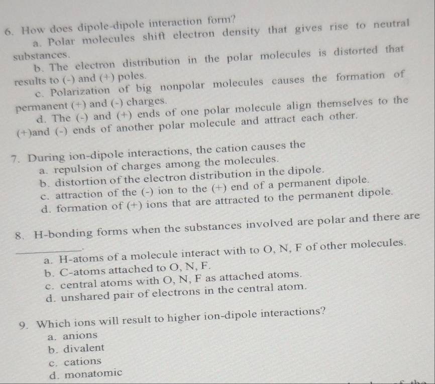 How does dipole-dipole interaction form?
a. Polar molecules shift electron density that gives rise to neutral
substances.
b. The electron distribution in the polar molecules is distorted that
results to (-) and (+) poles.
c. Polarization of big nonpolar molecules causes the formation of
permanent (+) and (-) charges.
d. The (-) and (+) ends of one polar molecule align themselves to the
(+)and (-) ends of another polar molecule and attract each other.
7. During ion-dipole interactions, the cation causes the
a. repulsion of charges among the molecules.
b. distortion of the electron distribution in the dipole.
c. attraction of the (-) ion to the (+) end of a permanent dipole.
d. formation of (+) ions that are attracted to the permanènt dipole.
8. H-bonding forms when the substances involved are polar and there are
.
_a. H -atoms of a molecule interact with to O, N, F of other molecules.
b. C -atoms attached to O, N, F.
c. central atoms with O, N, F as attached atoms.
d. unshared pair of electrons in the central atom.
9. Which ions will result to higher ion-dipole interactions?
a. anions
b. divalent
c. cations
d. monatomic