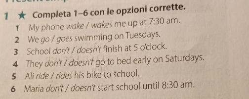 1 ★ Completa 1-6 con le opzioni corrette. 
1 My phone wake / wakes me up at 7:30 am. 
2 We go / goes swimming on Tuesdays. 
3 School don't / doesn’t finish at 5 o'clock. 
4 They don't / doesn't go to bed early on Saturdays. 
5 Ali ride / rides his bike to school. 
6 Maria don't / doesn’t start school until 8:30 am.