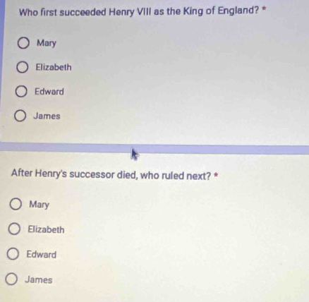 Who first succeeded Henry VIII as the King of England? *
Mary
Elizabeth
Edward
James
After Henry's successor died, who ruled next? *
Mary
Elizabeth
Edward
James