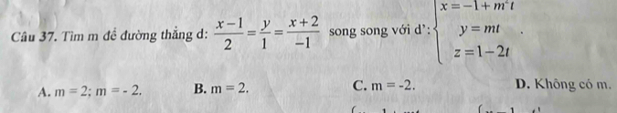 Tìm m đề đường thẳng d:  (x-1)/2 = y/1 = (x+2)/-1  song song với d': beginarrayl x=-1+m' y=mt z=1-2tendarray.
A. m=2; m=-2. B. m=2. C. m=-2. D. Không có m.