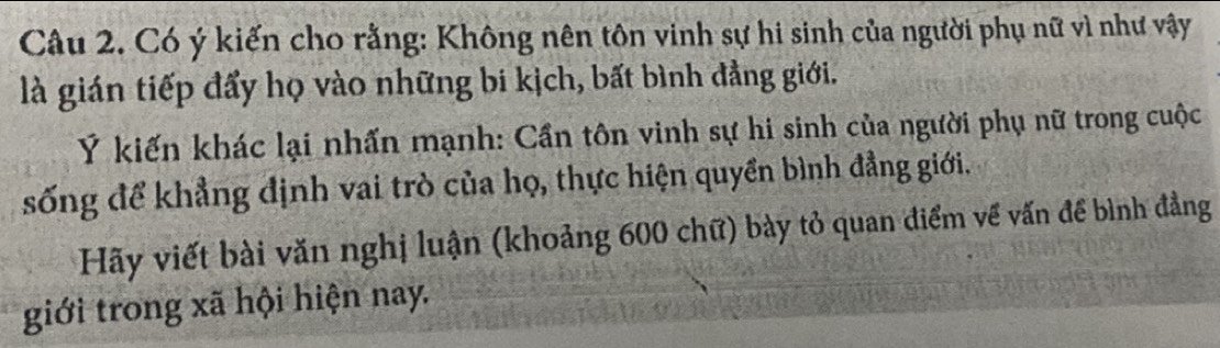 Có ý kiến cho rằng: Không nên tôn vinh sự hi sinh của người phụ nữ vì như vậy 
là gián tiếp đẩy họ vào những bi kịch, bất bình đẳng giới. 
Ý kiến khác lại nhấn mạnh: Cần tôn vinh sự hi sinh của người phụ nữ trong cuộc 
sống để khẳng định vai trò của họ, thực hiện quyền bình đẳng giới. 
Hãy viết bài văn nghị luận (khoảng 600 chữ) bày tỏ quan điểm về vấn để bình đẳng 
giới trong xã hội hiện nay.