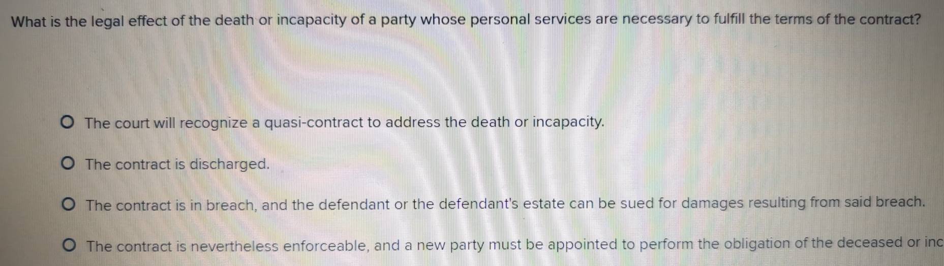 What is the legal effect of the death or incapacity of a party whose personal services are necessary to fulfill the terms of the contract?
The court will recognize a quasi-contract to address the death or incapacity.
The contract is discharged.
The contract is in breach, and the defendant or the defendant's estate can be sued for damages resulting from said breach.
The contract is nevertheless enforceable, and a new party must be appointed to perform the obligation of the deceased or inc