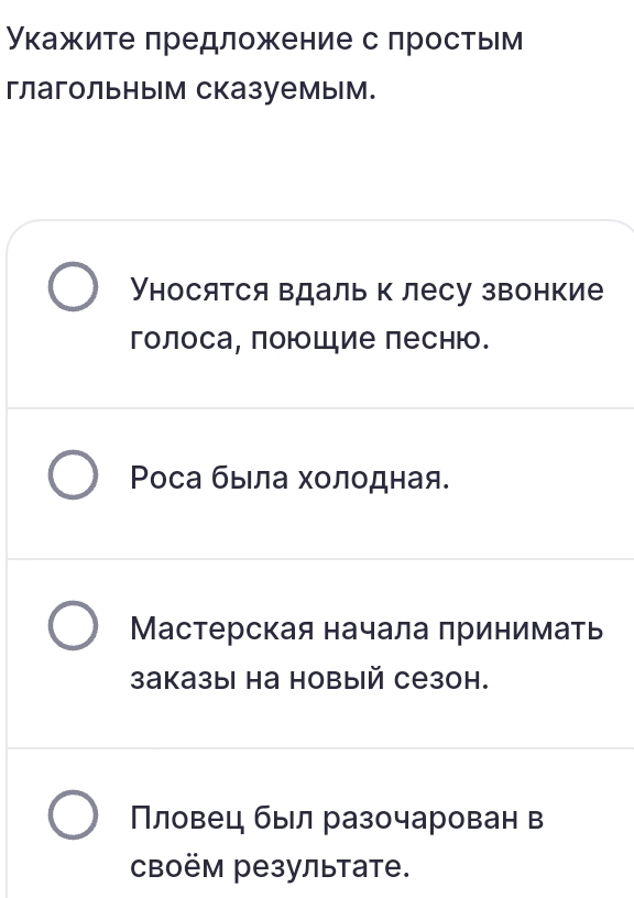 укажите πредложение с простьм 
глагольным сказуемым. 
Уносятся вдаль к лесу звонкие 
голоса, поюошие песню. 
Ρоса быιла холодная. 
Мастерская начала принимать 
उаказы на новый сезон. 
Πловец был разочарован в 
CBоём результате.