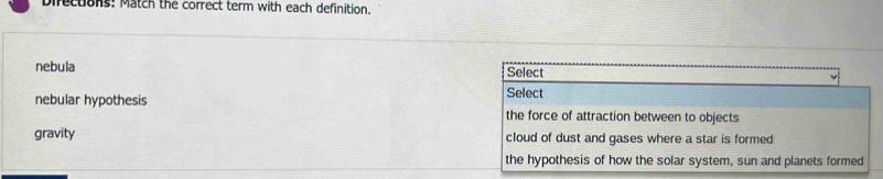 Directions: Match the correct term with each definition.
nebula Select
nebular hypothesis Select
the force of attraction between to objects
gravity cloud of dust and gases where a star is formed
the hypothesis of how the solar system, sun and planets formed