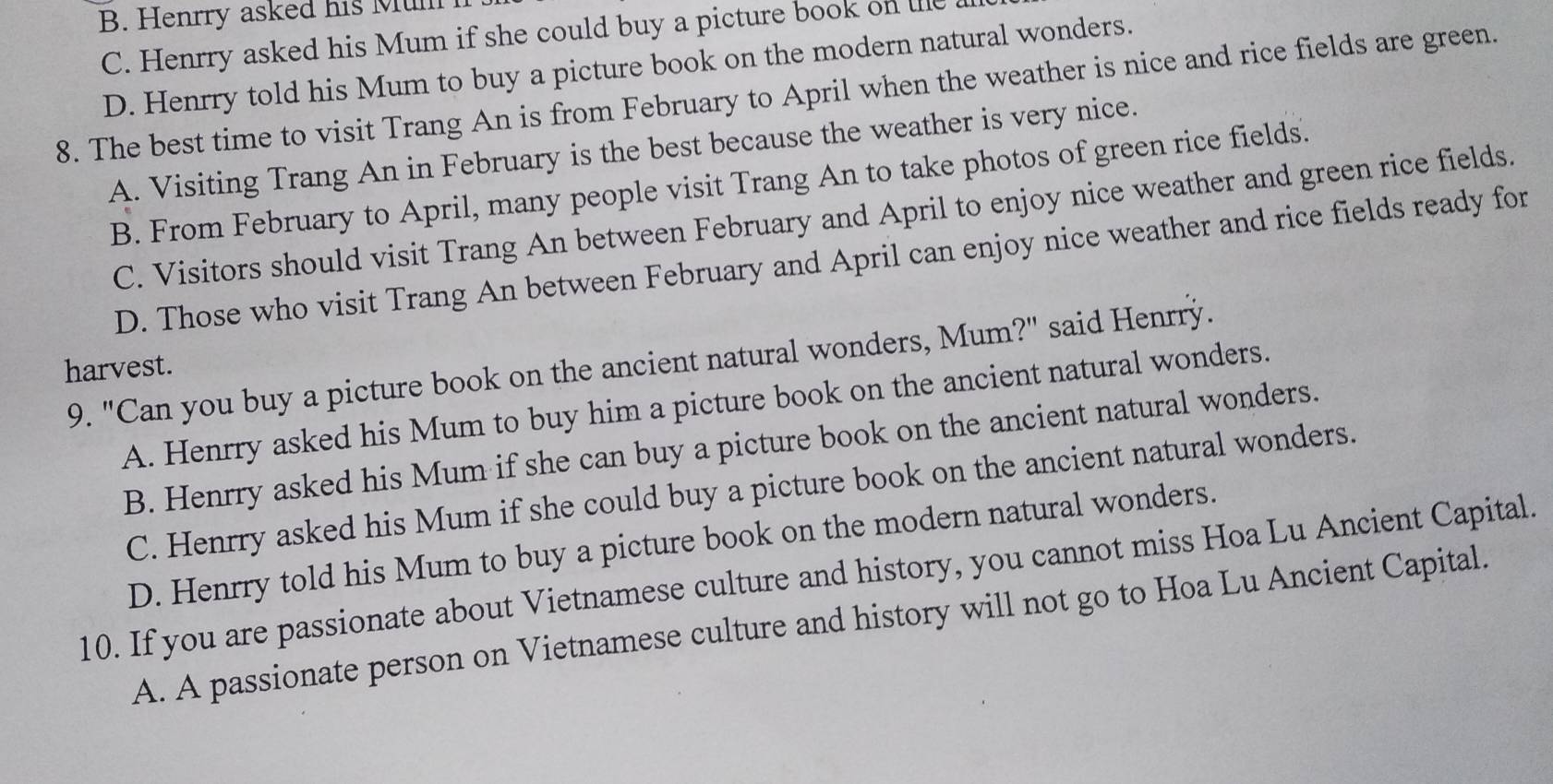 B. Henrry asked his Mul
C. Henrry asked his Mum if she could buy a picture book on u
D. Henrry told his Mum to buy a picture book on the modern natural wonders.
8. The best time to visit Trang An is from February to April when the weather is nice and rice fields are green.
A. Visiting Trang An in February is the best because the weather is very nice.
B. From February to April, many people visit Trang An to take photos of green rice fields.
C. Visitors should visit Trang An between February and April to enjoy nice weather and green rice fields.
D. Those who visit Trang An between February and April can enjoy nice weather and rice fields ready for
harvest. 9. "Can you buy a picture book on the ancient natural wonders, Mum?" said Henrry.
A. Henrry asked his Mum to buy him a picture book on the ancient natural wonders.
B. Henrry asked his Mum if she can buy a picture book on the ancient natural wonders.
C. Henrry asked his Mum if she could buy a picture book on the ancient natural wonders.
D. Henrry told his Mum to buy a picture book on the modern natural wonders.
10. If you are passionate about Vietnamese culture and history, you cannot miss Hoa Lu Ancient Capital.
A. A passionate person on Vietnamese culture and history will not go to Hoa Lu Ancient Capital.