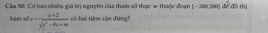 Có bao nhiêu giá trị nguyên của tham số thực m thuộc đoạn [-200;200] để đồ thị 
hàm số y= (x+2)/sqrt(x^2-4x+m)  có hai tiệm cận đứng?