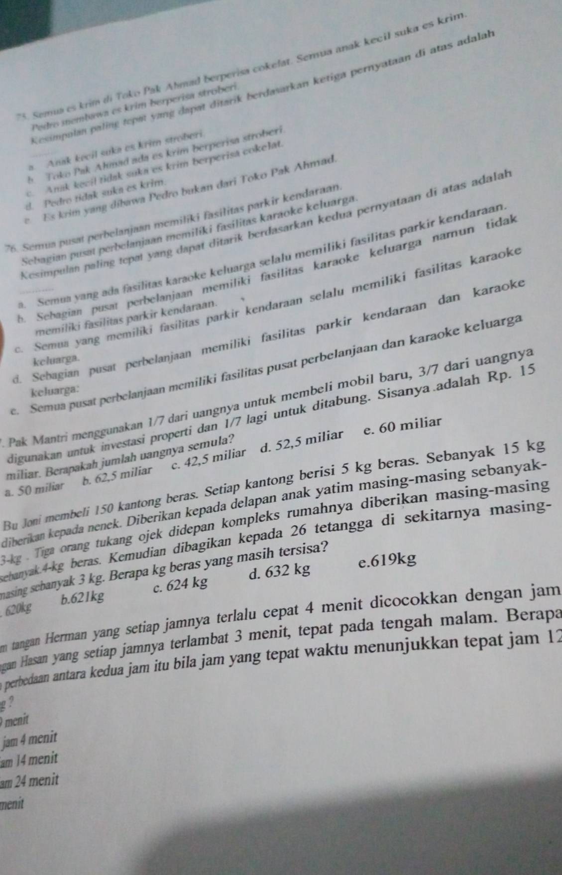 Semua es krim di Toko Pak Ahmad berperisa cokefat. Semua anak kecil suka es krin
Kesimpalan paling tepat yang dapat ditarik berdasarkan ketiga pernyataan di atas adala.
Pedro membawa es krim berperisa stroberi
a. Anak kecil suka es krim stroberi
b. Toko Pak Ahmad ada es krim berperisa stroberi
c. Anak kecil tidak suka es krim berperisa cokelat.
e Es krim yang dibawa Pedro bukan dari Toko Pak Ahmad
d. Pedro tidak suka es krim.
76. Semua pusat perbelanjaan memiliki fasilitas parkir kendaraan
Kesimpulan paling tepɑt yang dapat ditarik berdasarkan kedua pernyataan di atas adala
Sebagian pusat perbelanjaan memilíki fasilitas karaoke keluarga
. Semua yang ada fasilitas karaoke keluarga selalu memiliki fasilitas parkir kendaraan
b. Sebagian pusat perbelanjaan memiliki fasilitas karaoke keluarga narun tidal
. Semua yang memiliki fasilitas parkir kendaraan selalu memiliki fasilitas karaoke
memiliki fasilitas parkir kendaraan.
d. Sebagian pusat perbelanjaan memiliki fasilitas parkir kendaraan dan karaoke
keluarga.
e. Semua pusat perbelanjaan memiliki fasilitas pusat perbelanjaan dan karaoke keluarga
keluarga:
Pak Mantri menggunakan 1/7 dari uangnya untuk membeli mobil baru, 3/7 dari uangnya
digunakan untuk investasi properti dan 1/7 lagi untuk ditabung. Sisanya.adalah Rp. 15
d. 52,5 miliar
miliar. Berapakah jumlah uangnya semula? e. 60 miliar
a. 50 miliar b. 62,5 miliar c. 42,5 miliar
Bu Joni membeli 150 kantong beras. Setiap kantong berisi 5 kg beras. Sebanyak 15 kg
diberikan kepada nenek. Diberikan kepada delapan anak yatim masing-masing sebanyak-
-kg . Tiga orang tukang ojek didepan kompleks rumahnya diberikan masing-masing
ebanyak.4-kg beras. Kemudian dibagikan kepada 26 tetangga di sekitarnya masing-
nasing sebanyak 3 kg. Berapa kg beras yang masih tersisa?
b.621kg c. 624 kg d. 632 kg e.619kg
. 620kg
m tangan Herman yang setiap jamnya terlalu cepat 4 menit dicocokkan dengan jam
gan Hasan yang setiap jamnya terlambat 3 menit, tepat pada tengah malam. Berapa
perbedaan antara kedua jam itu bila jam yang tepat waktu menunjukkan tepat jam 12
g?
menit
jam 4 menit
am 14 menit
am 24 menit
menit