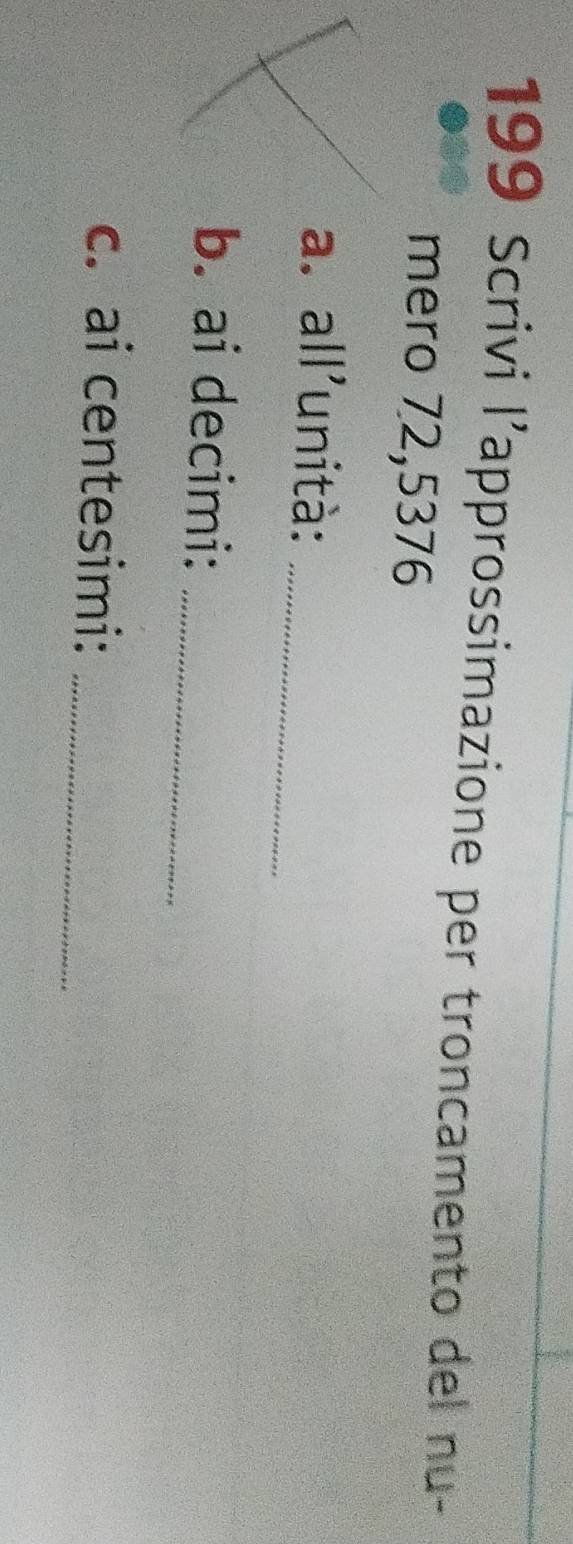 199 Scrivi l’approssimazione per troncamento del nu- 
mero 72,5376
_ 
a. all'unità: 
b. ai decimi:_ 
c. ai centesimi:_