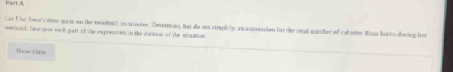 Le f be Rosa's time spent on the treadmill in minutes. Determine, but do not simplify, an expression for the total number of calories Rosa burns during her 
workout. Interpret each part of the expression in the context of the situation. 
Show Hints