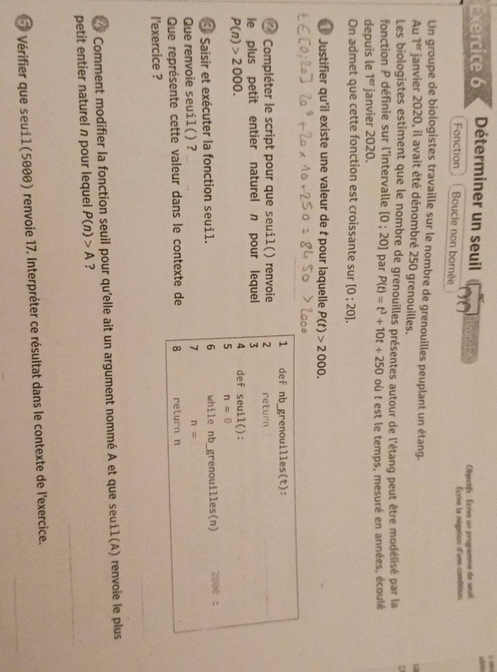 Déterminer un seuil 
seitón 
Objectifs : Écrire un programme de sevil 
Écrire la négation d'une condition. 
Fonction Boucle non bornée 
Un groupe de biologistes travaille sur le nombre de grenouilles peuplant un étang. 
12 
Au 1^(er) janvier 2020, il avait été dénombré 250 grenouilles. 
Les biologistes estiment que le nombre de grenouilles présentes autour de l'étang peut être modélisé par la 
fonction P définie sur l'intervalle [0;20] par P(t)=t^3+10t+250 où t est le temps, mesuré en années, écoulé 
depuis le 1^(er) janvier 2020. 
On admet que cette fonction est croissante sur [0;20]. 
Justifier qu'il existe une valeur de t pour laquelle P(t)>2000. 
1 def nb_grenouilles(t): 
* Compléter le script pour que seuil() renvoie 2 return 
_ 
le plus petit entier naturel n pour lequel 3
P(n)>2000. 
4 def seuil(): 
5 n=0
* Saisir et exécuter la fonction seui1. 6 while nb_grenouilles(n) 2800 ： 
Que renvoie seuil() ? 
7
n= _ 
Que représente cette valeur dans le contexte de 8 return n 
I'exercice ? 
Comment modifier la fonction seuil pour qu'elle ait un argument nommé A et que seuì1(A) renvoie le plus 
_ 
petit entier naturel n pour lequel P(n)>A ? 
Vérifier que seui1 (5000) renvoie 17. Interpréter ce résultat dans le contexte de l'exercice._