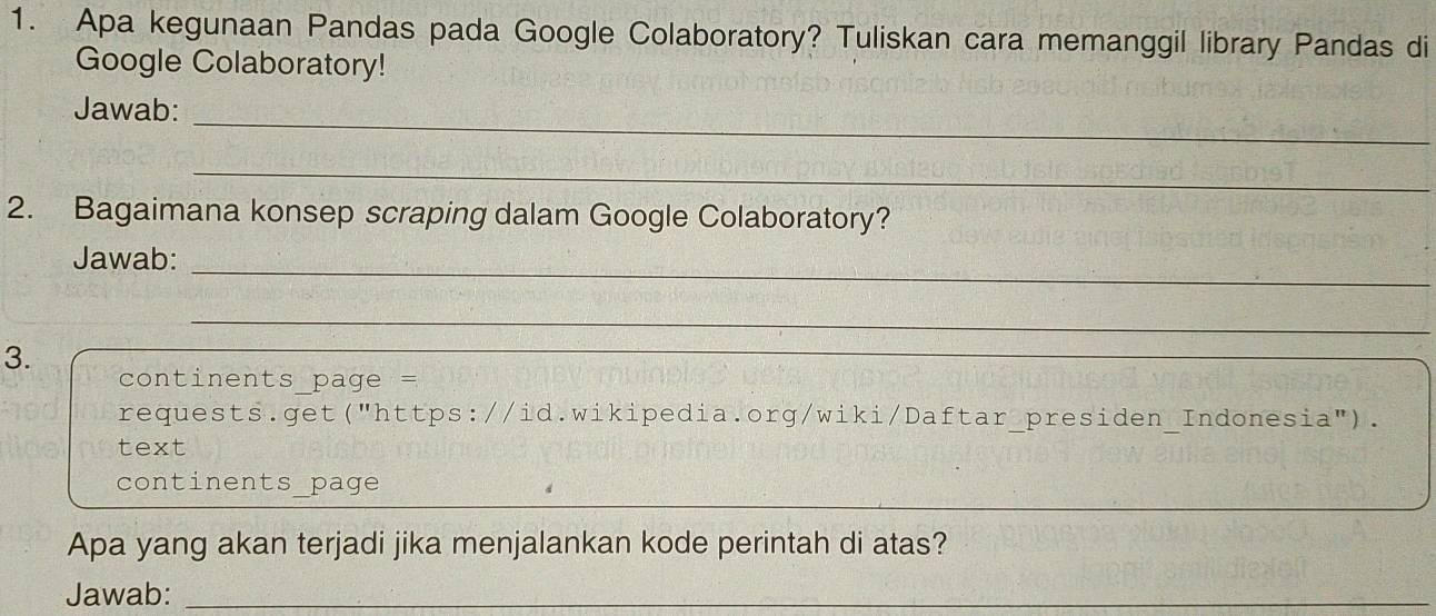 Apa kegunaan Pandas pada Google Colaboratory? Tuliskan cara memanggil library Pandas di 
Google Colaboratory! 
_ 
Jawab: 
_ 
2. Bagaimana konsep scraping dalam Google Colaboratory? 
Jawab: 
_ 
_ 
3. 
_ 
continents page = 
requests.get("https://id.wikipedia.org/wiki/Daftar_presiden_Indonesia"). 
text 
_ 
continents_page 
Apa yang akan terjadi jika menjalankan kode perintah di atas? 
Jawab:_ 
_