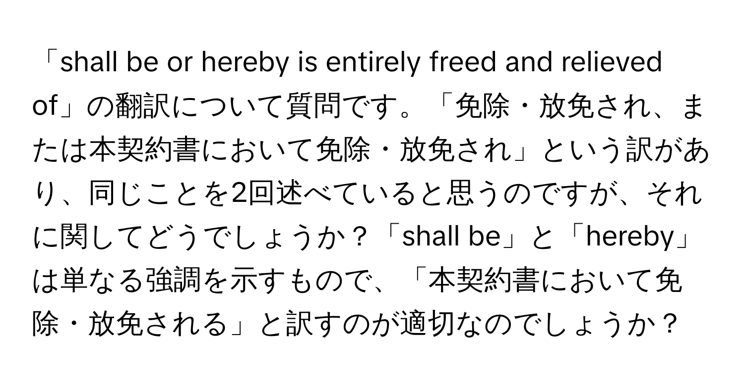 「shall be or hereby is entirely freed and relieved of」の翻訳について質問です。「免除・放免され、または本契約書において免除・放免され」という訳があり、同じことを2回述べていると思うのですが、それに関してどうでしょうか？「shall be」と「hereby」は単なる強調を示すもので、「本契約書において免除・放免される」と訳すのが適切なのでしょうか？