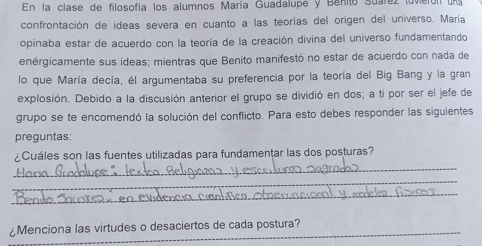 En la clase de filosofía los alumnos María Guadalupe y Benito Suarez tuvierón una 
confrontación de ideas severa en cuanto a las teorías del origen del universo. María 
opinaba estar de acuerdo con la teoría de la creación divina del universo fundamentando 
enérgicamente sus ideas; mientras que Benito manifestó no estar de acuerdo con nada de 
lo que María decía, él argumentaba su preferencia por la teoría del Big Bang y la gran 
explosión. Debido a la discusión anterior el grupo se dividió en dos; a ti por ser el jefe de 
grupo se te encomendó la solución del conflicto. Para esto debes responder las siguientes 
preguntas: 
¿Cuáles son las fuentes utilizadas para fundamentar las dos posturas? 
_ 
_ 
_ 
C n 
_¿Menciona las virtudes o desaciertos de cada postura?