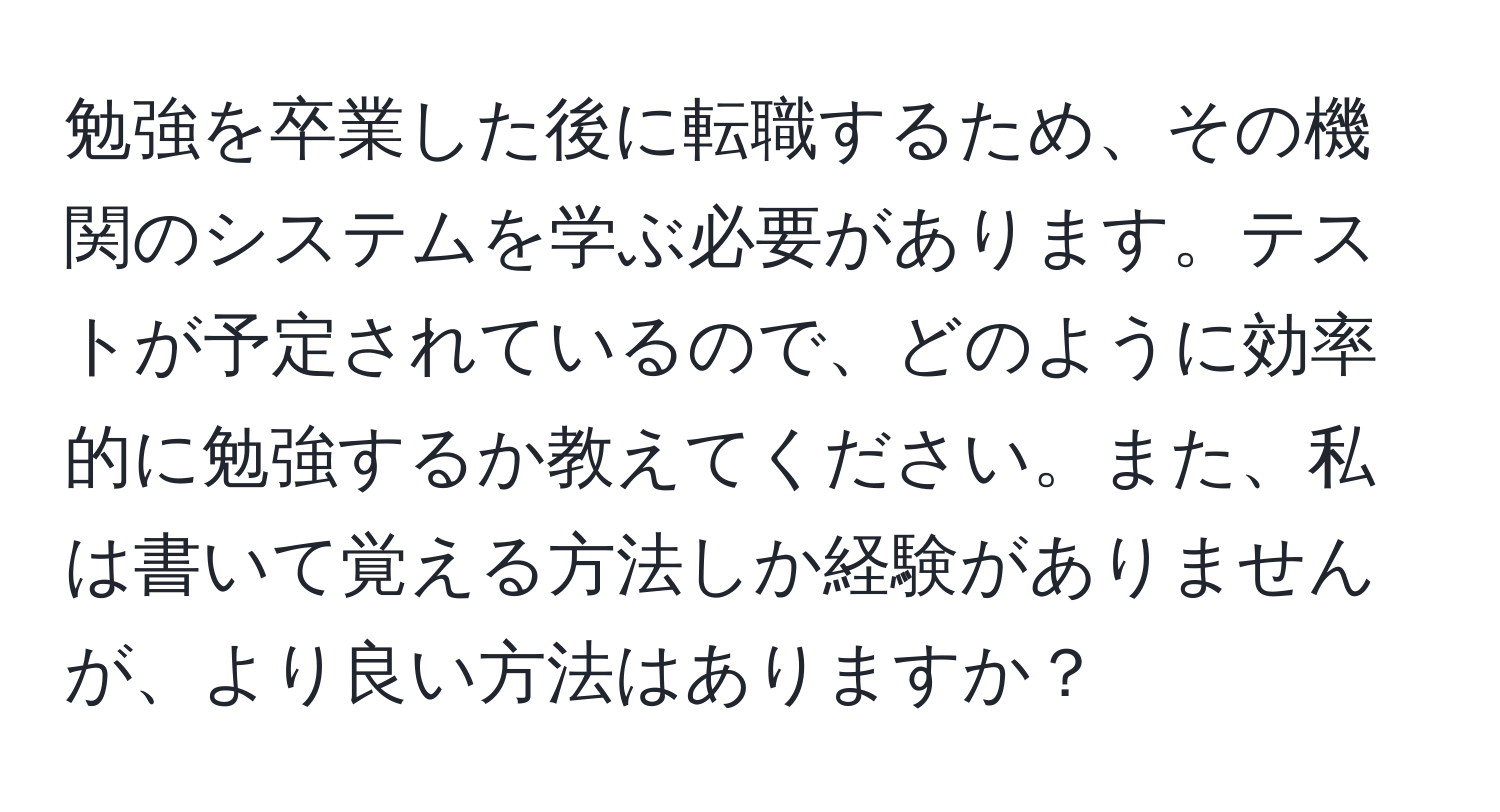 勉強を卒業した後に転職するため、その機関のシステムを学ぶ必要があります。テストが予定されているので、どのように効率的に勉強するか教えてください。また、私は書いて覚える方法しか経験がありませんが、より良い方法はありますか？