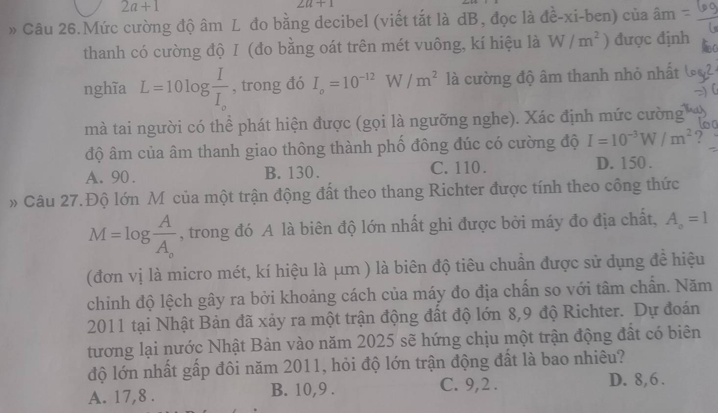 2a+1
2a+1
» Câu 26.Mức cường độ âm L đo bằng decibel (viết tắt là dB, đọc là đề-xi-ben) của âm
thanh có cường độ I (đo bằng oát trên mét vuông, kí hiệu là W/m^2) được định
nghĩa L=10log frac II_o , trong đó I_o=10^(-12)W/m^2 là cường độ âm thanh nhỏ nhất
mà tai người có thể phát hiện được (gọi là ngưỡng nghe). Xác định mức cường
độ âm của âm thanh giao thông thành phố đông đúc có cường độ I=10^(-3)W/m^2.,
D. 150.
A. 90. B. 130.
C. 110.
» Câu 27.Độ lớn M của một trận động đất theo thang Richter được tính theo công thức
M=log frac AA_o , trong đó A là biên độ lớn nhất ghi được bởi máy đo địa chất, A_o=1
(đơn vị là micro mét, kí hiệu là μm ) là biên độ tiêu chuẩn được sử dụng đề hiệu
chinh độ lệch gây ra bởi khoảng cách của máy đo địa chấn so với tâm chấn. Năm
2011 tại Nhật Bản đã xảy ra một trận động đất độ lớn 8,9 độ Richter. Dự đoán
tương lại nước Nhật Bản vào năm 2025 sẽ hứng chịu một trận động đất có biên
độ lớn nhất gấp đôi năm 2011, hỏi độ lớn trận động đất là bao nhiêu?
C. 9, 2. D. 8, 6.
A. 17, 8.
B. 10, 9.