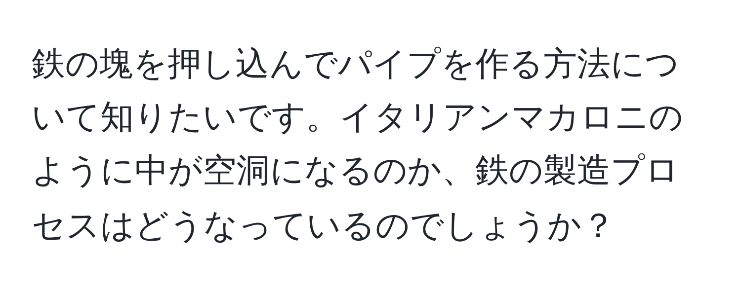 鉄の塊を押し込んでパイプを作る方法について知りたいです。イタリアンマカロニのように中が空洞になるのか、鉄の製造プロセスはどうなっているのでしょうか？