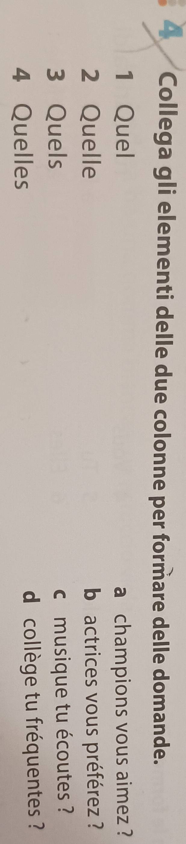 Collega gli elementi delle due colonne per formare delle domande. 
1 Quel a champions vous aimez ? 
2 Quelle b actrices vous préférez ? 
3 Quels 
c musique tu écoutes ? 
4 Quelles d collège tu fréquentes ?