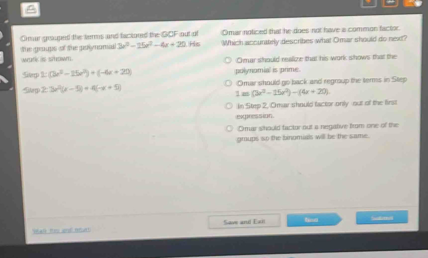 mar gouped the terms and factored the GCF out of Omar noticed that he does not have a common factor.
the groups of the polynomial 3x^3-15x^2-4x+20. His Which accurately describes what Omar should do next?
wek iis s hwn .
Omar should realize that his work shows that the
Shep 2((8x^3-15x^2)+(-4x+20) polynomial is prime.
Sp 2:3x^2(x-5)+4(-x+5) Omar should go back and regroup the terms in Step
1ias((3x^3-15x^2)-(4x+20).
In Step 2, Omar should factor only out of the first
expression.
Omar should factor out a negative from one of the
groups so the binomials will be the same.
Soturnes
Su ts ad atur Save and Exit