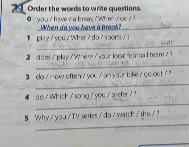 Order the words to write questions. 
0 you / have / a break / When / do / ? 
When do you have a break?_ 
_ 
play / you / What / do / sports / ? 
2 does / play / Where / your local football team / ? 
_ 
3 do / How often / you / on your bike / go out / ? 
_ 
_ 
4 do / Which / song / you / prefer / ? 
_ 
5 Why / you / TV series / do / watch / this / ? 
_