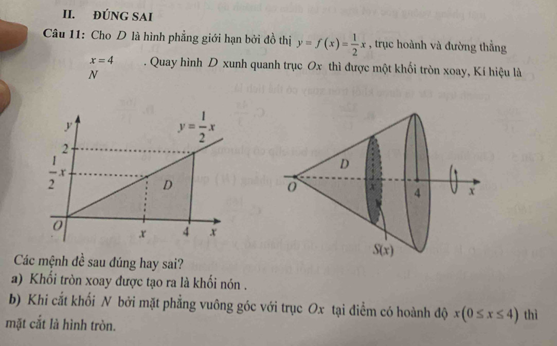 ĐÚNG SAI
*  Câu 11: Cho D là hình phẳng giới hạn bởi đồ thị y=f(x)= 1/2 x , trục hoành và đường thẳng
x=4. Quay hình D xunh quanh trục Ox thì được một khối tròn xoay, Kí hiệu là
N
Các mệnh đề sau đúng hay sai?
a) Khổi tròn xoay được tạo ra là khối nón .
b) Khi cắt khối N bởi mặt phẳng vuông góc với trục Ox tại điểm có hoành độ x(0≤ x≤ 4) thì
mặt cắt là hình tròn.