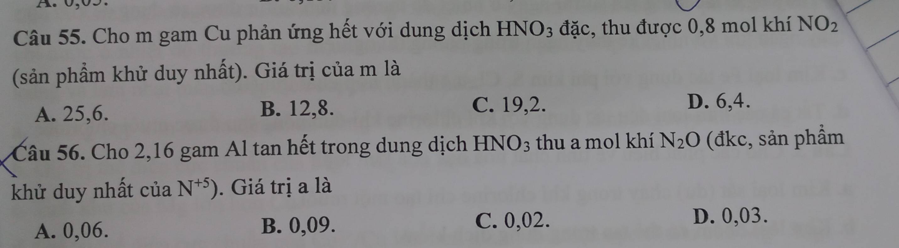 Cho m gam Cu phản ứng hết với dung dịch HNO3 đặc, thu được 0, 8 mol khí NO_2
(sản phẩm khử duy nhất). Giá trị của m là
D. 6, 4.
A. 25, 6.
B. 12, 8. C. 19, 2.
Câu 56. Cho 2, 16 gam Al tan hết trong dung dịch HNO_3 thu a mol khí N_2O (đkc, sản phẩm
khử duy nhất của N^(+5)). Giá trị a là
D. 0,03.
A. 0,06.
B. 0,09. C. 0,02.