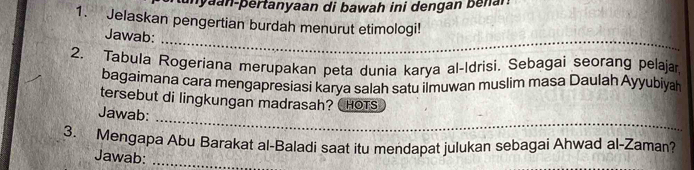 unyaan-pertanyaan di bawah ini dengan benar. 
1. Jelaskan pengertian burdah menurut etimologi! 
_ 
Jawab: 
2. Tabula Rogeriana merupakan peta dunia karya al-Idrisi. Sebagai seorang pelaja, 
bagaimana cara mengapresiasi karya salah satu ilmuwan muslìm masa Daulah Ayyubiyah 
tersebut di lingkungan madrasah? ( HOTS 
_ 
Jawab: 
3. Mengapa Abu Barakat al-Baladi saat itu mendapat julukan sebagai Ahwad al-Zaman? 
Jawab:_