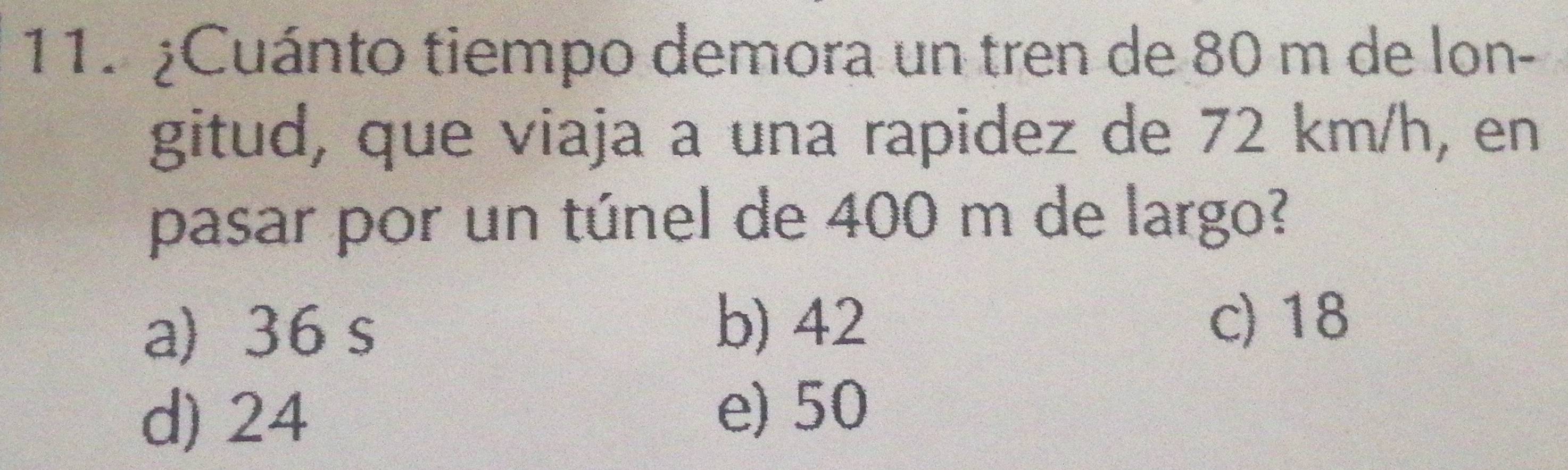 ¿Cuánto tiempo demora un tren de 80 m de lon-
gitud, que viaja a una rapidez de 72 km/h, en
pasar por un túnel de 400 m de largo?
a) 36 s
b) 42 c) 18
d) 24 e) 50