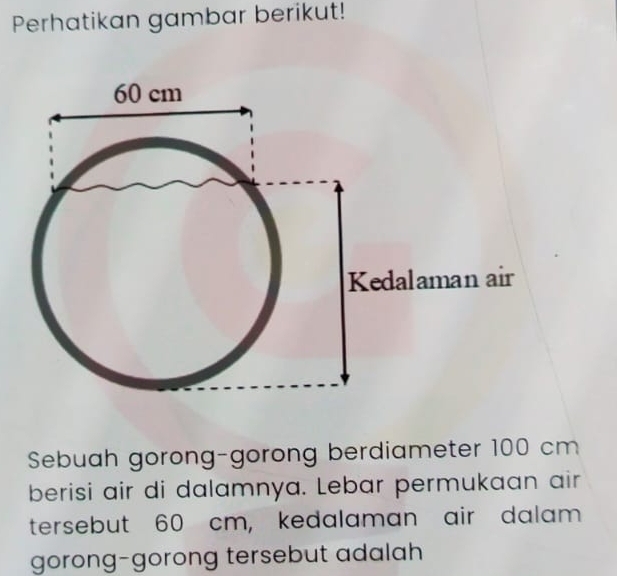 Perhatikan gambar berikut! 
Sebuah gorong-gorong berdiameter 100 cm
berisi air di dalamnya. Lebar permukaan air 
tersebut 60 cm, kedalaman air dalam 
gorong-gorong tersebut adalah