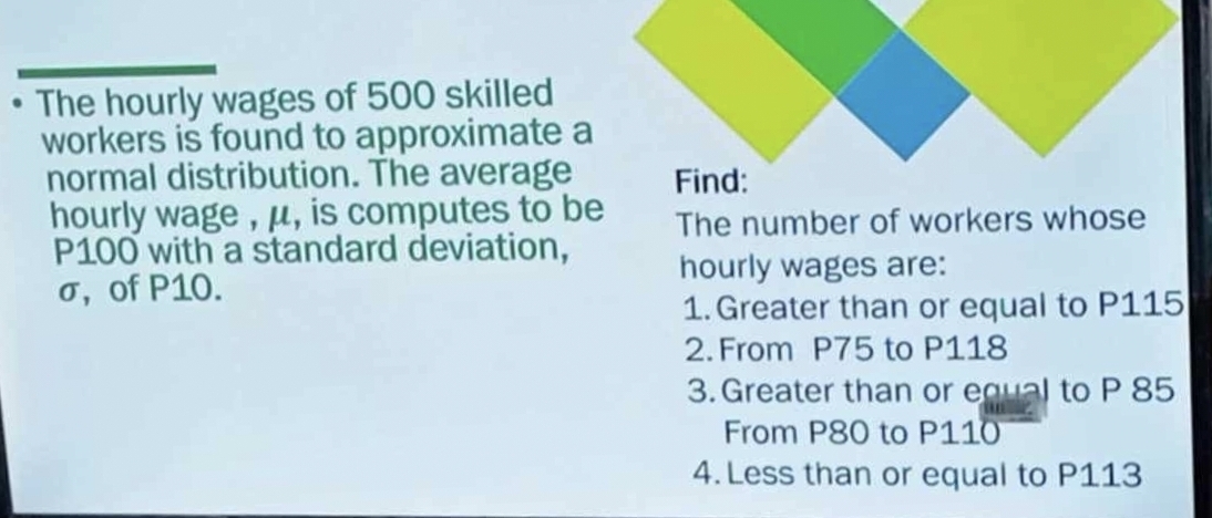 The hourly wages of 500 skilled
workers is found to approximate a
normal distribution. The average Find:
hourly wage , μ, is computes to be The number of workers whose
P100 with a standard deviation, hourly wages are:
σ, of P10.
1. Greater than or equal to P115
2. From P75 to P118
3. Greater than or equal to P 85
From P80 to P110
4. Less than or equal to P113