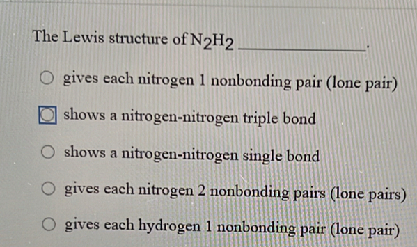 The Lewis structure of N_2H_2 _
.
gives each nitrogen 1 nonbonding pair (lone pair)
shows a nitrogen-nitrogen triple bond
shows a nitrogen-nitrogen single bond
gives each nitrogen 2 nonbonding pairs (lone pairs)
gives each hydrogen 1 nonbonding pair (lone pair)