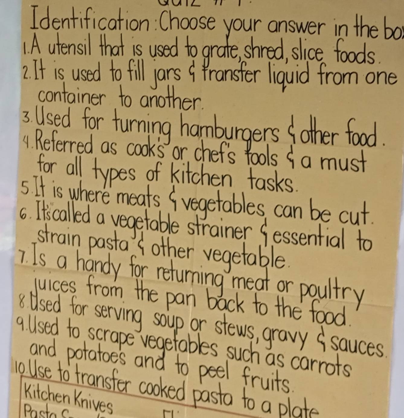 Identification: Choose your answer in the bo 
1 A utensil that is used to grate, shred, slice foods. 
2. It is used to fill jars 9 fransfer liquid from one 
container to another 
3 Used for turning hamburgers fother food. 
A. Referred as cooks or chef's fools f a must 
for all types of kitchen tasks. 
5 It is where meats ( vegetables can be cut. 
6. Itiscalled a vegetable strainer fessential to 
strain pasta ( other vegetable 
7. Is a handy for returning meat or poultry 
juices from the pan back to the food. 
8Used for serving soup or stews, gravy ( sauces 
9 Used to scrape vegetables such as carrots 
and potatoes and to peel fruits 
oUse to fransfer cooked pasta to a plate 
Kitchen Knives 
Pastos.