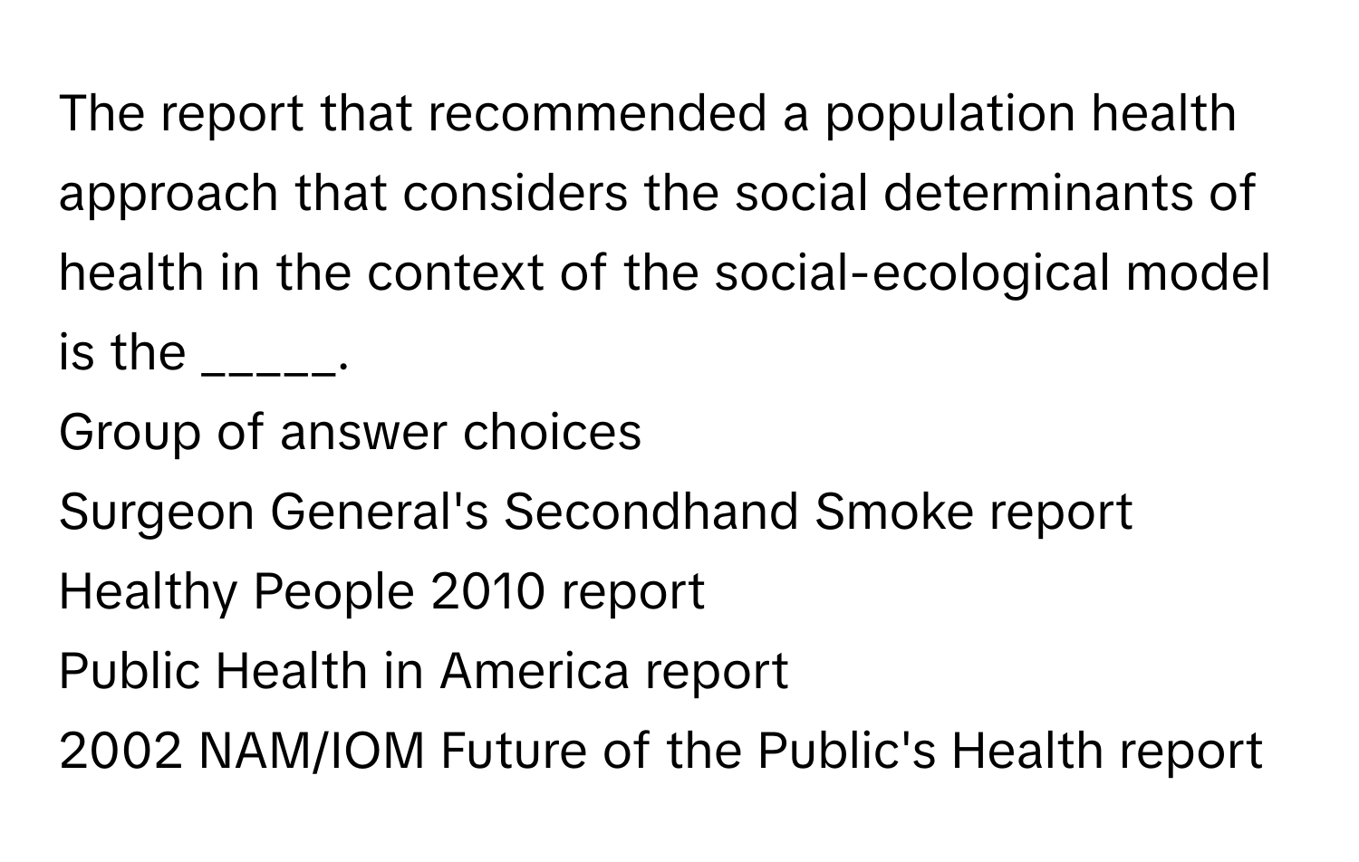 The report that recommended a population health approach that considers the social determinants of health in the context of the social-ecological model is the _____. 
Group of answer choices
Surgeon General's Secondhand Smoke report
Healthy People 2010 ﻿report
Public Health in America report
2002 ﻿NAM/IOM Future of the Public's Health report