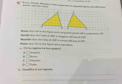 Il quadrato di 24
13 * Bruno, Davide, Maurizio e Pietro osservano la seguente figura e poi affermano
quanto riportato sotto.
Bruno cice che le due figure sono congruenti perché ABè congruente a DE.
Davide dice che l'area di ABCèmaggiore dell'area di DEF.
Maurizio dice che l'area di ABC è minore dell'area di DEF.
Pietro dice che le due figure sono equivalenti.
a. Chi ha ragione tra loro quattro?
A □ Antonio
B □ Bruno
C □ Maurizio
D □ Pietro
b. Giustifica la tua risposta.
_
_