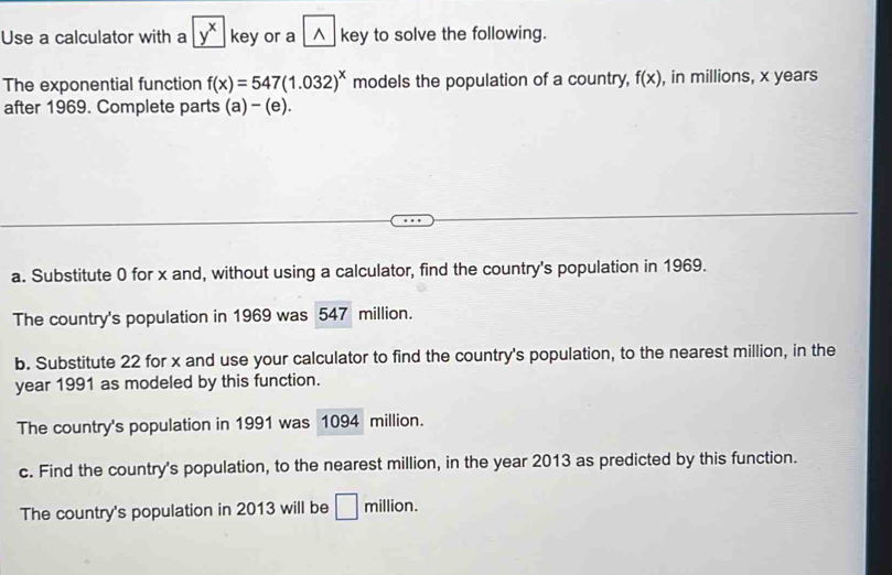 Use a calculator with a y^x key or a △ key to solve the following. 
The exponential function f(x)=547(1.032)^x models the population of a country, f(x) , in millions, x years
after 1969. Complete parts (a)- (e). 
a. Substitute 0 for x and, without using a calculator, find the country's population in 1969. 
The country's population in 1969 was 547 million. 
b. Substitute 22 for x and use your calculator to find the country's population, to the nearest million, in the
year 1991 as modeled by this function. 
The country's population in 1991 was 1094 million. 
c. Find the country's population, to the nearest million, in the year 2013 as predicted by this function. 
The country's population in 2013 will be □ million.