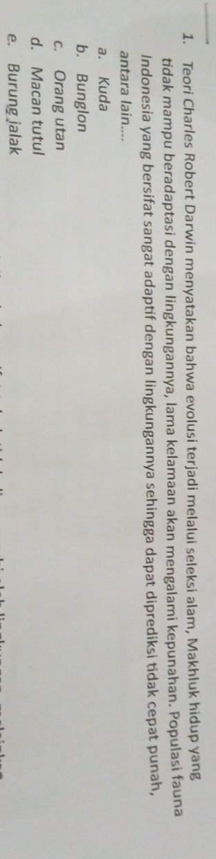 Teori Charles Robert Darwin menyatakan bahwa evolusi terjadi melalui seleksi alam, Makhluk hidup yang
tidak mampu beradaptasi dengan lingkungannya, lama kelamaan akan mengalami kepunahan. Populasi fauna
Indonesia yang bersifat sangat adaptif dengan lingkungannya sehingga dapat diprediksi tidak cepat punah,
antara lain....
a. Kuda
b. Bunglon
c. Orang utan
d. Macan tutul
e. Burung jalak
