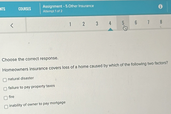 Assignment - 5.Other Insurance
NTS COURSES Attempt 1 of 2
<
<tex>1 2 3 4 5 6 1 8
Choose the correct response.
Homeowners insurance covers loss of a home caused by which of the following two factors?
natural disaster
failure to pay property taxes
fire
inability of owner to pay mortgage