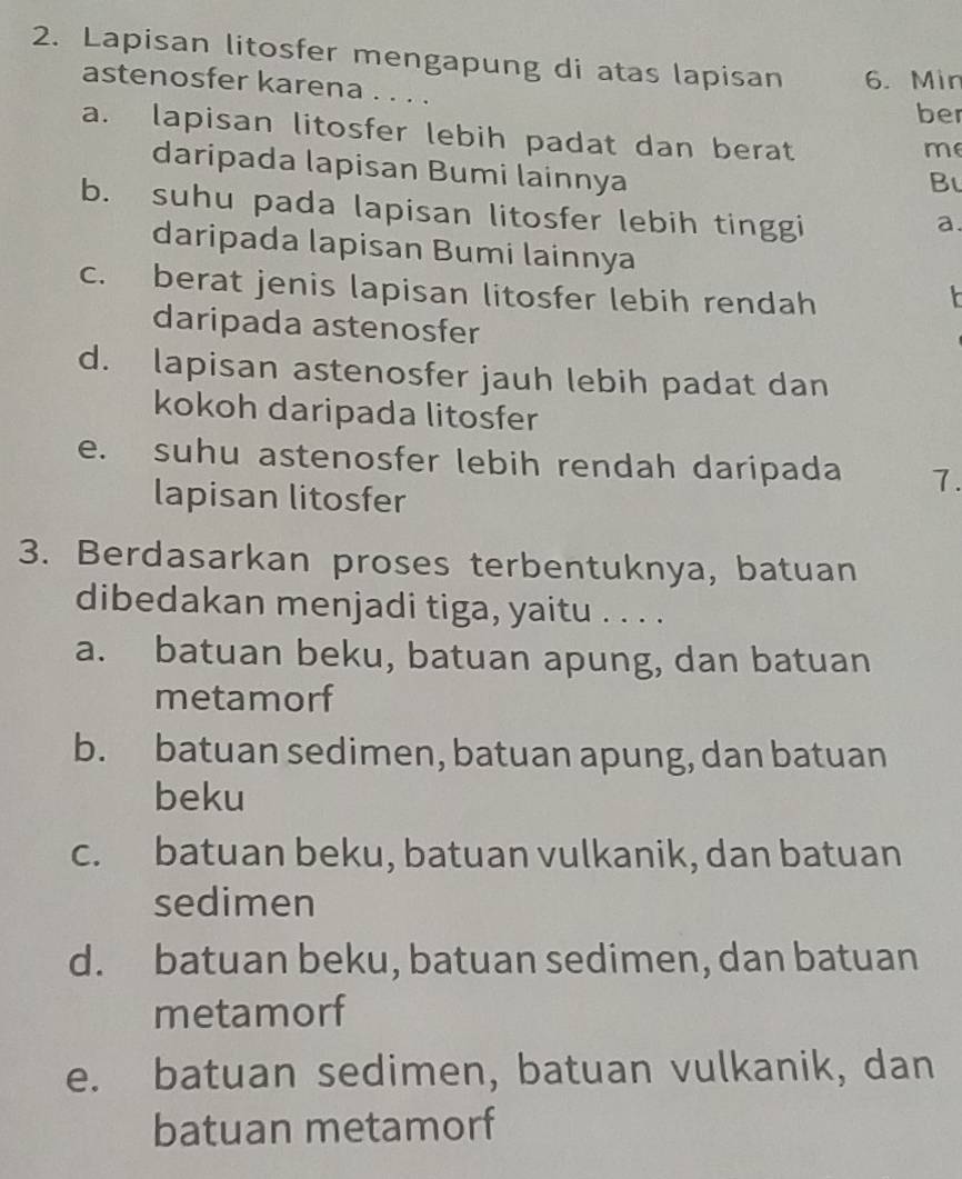 Lapisan litosfer mengapung di atas lapisan 6. Min
astenosfer karena . . . .
ber
a. lapisan litosfer lebih padat dan berat
me
daripada lapisan Bumi lainnya
B
b. suhu pada lapisan litosfer lebih tinggi
a.
daripada lapisan Bumi lainnya
c. berat jenis lapisan litosfer lebih rendah
daripada astenosfer
d. lapisan astenosfer jauh lebih padat dan
kokoh daripada litosfer
e. suhu astenosfer lebih rendah daripada 7.
lapisan litosfer
3. Berdasarkan proses terbentuknya, batuan
dibedakan menjadi tiga, yaitu . . . .
a. batuan beku, batuan apung, dan batuan
metamorf
b. batuan sedimen, batuan apung, dan batuan
beku
c. batuan beku, batuan vulkanik, dan batuan
sedimen
d. batuan beku, batuan sedimen, dan batuan
metamorf
e. batuan sedimen, batuan vulkanik, dan
batuan metamorf