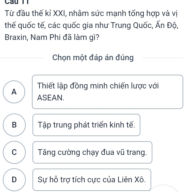 Câu Tỉ
Từ đầu thế kỉ XXI, nhằm sức mạnh tổng hợp và vị
thế quốc tế, các quốc gia như Trung Quốc, Ấn Độ,
Braxin, Nam Phi đã làm gì?
Chọn một đáp án đúng
Thiết lập đồng minh chiến lược với
A
ASEAN.
B Tập trung phát triển kinh tế.
C Tăng cường chạy đua vũ trang.
D Sự hỗ trợ tích cực của Liên Xô.