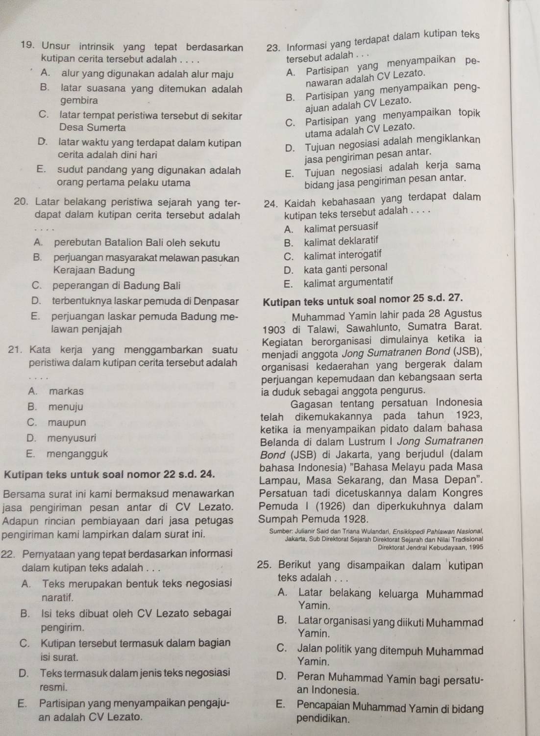 Unsur intrinsik yang tepat berdasarkan 23. Informasi yang terdapat dalam kutipan teks
kutipan cerita tersebut adalah . . . .
tersebut adalah . . .
A. alur yang digunakan adalah alur maju
A. Partisipan yang menyampaikan pe-
nawaran adalah CV Lezato.
B. latar suasana yang ditemukan adalah
gembira
B. Partisipan yang menyampaikan peng-
ajuan adalah CV Lezato.
C. latar tempat peristiwa tersebut di sekitar
Desa Sumerta
C. Partisipan yang menyampaikan topik
utama adalah CV Lezato.
D. latar waktu yang terdapat dalam kutipan
D. Tujuan negosiasi adalah mengiklankan
cerita adalah dini hari
jasa pengiriman pesan antar.
E. sudut pandang yang digunakan adalah E. Tujuan negosiasi adalah kerja sama
orang pertama pelaku utama bidang jasa pengiriman pesan antar.
20. Latar belakang peristiwa sejarah yang ter- 24. Kaidah kebahasaan yang terdapat dalam
dapat dalam kutipan cerita tersebut adalah kutipan teks tersebut adalah . . . .
A. kalimat persuasif
A. perebutan Batalion Bali oleh sekutu B. kalimat deklaratif
B. perjuangan masyarakat melawan pasukan C. kalimat interogatif
Kerajaan Badung D. kata ganti personal
C. peperangan di Badung Bali E. kalimat argumentatif
D. terbentuknya laskar pemuda di Denpasar Kutipan teks untuk soal nomor 25 s.d. 27.
E. perjuangan laskar pemuda Badung me- Muhammad Yamin lahir pada 28 Agustus
Iawan penjajah 1903 di Talawi, Sawahlunto, Sumatra Barat.
Kegiatan berorganisasi dimulainya ketika ia
21. Kata kerja yang menggambarkan suatu menjadi anggota Jong Sumatranen Bond (JSB),
peristiwa dalam kutipan cerita tersebut adalah organisasi kedaerahan yang bergerak dalam
perjuangan kepemudaan dan kebangsaan serta
A. markas ia duduk sebagai anggota pengurus.
B. menuju Gagasan tentang persatuan Indonesia
C. maupun telah dikemukakannya pada tahun 1923,
ketika ia menyampaikan pidato dalam bahasa
D. menyusuri
Belanda di dalam Lustrum I Jong Sumatranen
E. mengangguk Bond (JSB) di Jakarta, yang berjudul (dalam
bahasa Indonesia) "Bahasa Melayu pada Masa
Kutipan teks untuk soal nomor 22 s.d. 24. Lampau, Masa Sekarang, dan Masa Depan”.
Bersama surat ini kami bermaksud menawarkan Persatuan tadi dicetuskannya dalam Kongres
jasa pengiriman pesan antar di CV Lezato. Pemuda I (1926) dan diperkukuhnya dalam
Adapun rincian pembiayaan dari jasa petugas Sumpah Pemuda 1928.
pengiriman kami lampirkan dalam surat ini. Sumber: Julianir Said dan Triana Wulandari, Ensiklopedi Pahlawan Nasional,
Jakarta, Sub Direktorat Sejarah Direktorat Sejarah dan Nilai Tradisional
Direktorat Jendral Kebudayaan, 1995
22. Pernyataan yang tepat berdasarkan informasi
dalam kutipan teks adalah . . . 25. Berikut yang disampaikan dalam kutipan
A. Teks merupakan bentuk teks negosiasi teks adalah . . .
A. Latar belakang keluarga Muhammad
naratif. Yamin.
B. Isi teks dibuat oleh CV Lezato sebagai B. Latar organisasi yang diikuti Muhammad
pengirim. Yamin.
C. Kutipan tersebut termasuk dalam bagian C. Jalan politik yang ditempuh Muhammad
isi surat.
Yamin.
D. Teks termasuk dalam jenis teks negosiasi D. Peran Muhammad Yamin bagi persatu-
resmi. an Indonesia.
E. Partisipan yang menyampaikan pengaju- E. Pencapaian Muhammad Yamin di bidang
an adalah CV Lezato. pendidikan.