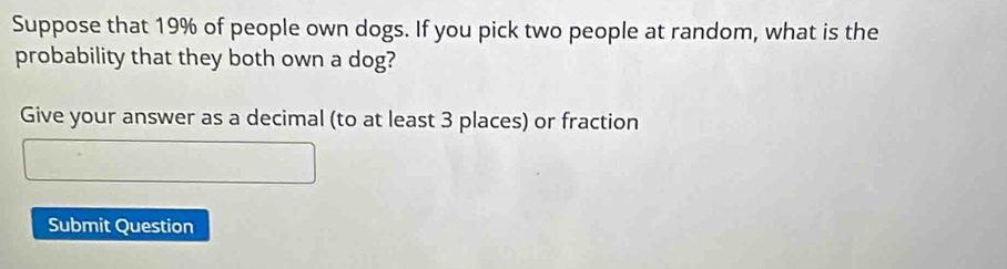 Suppose that 19% of people own dogs. If you pick two people at random, what is the 
probability that they both own a dog? 
Give your answer as a decimal (to at least 3 places) or fraction 
Submit Question