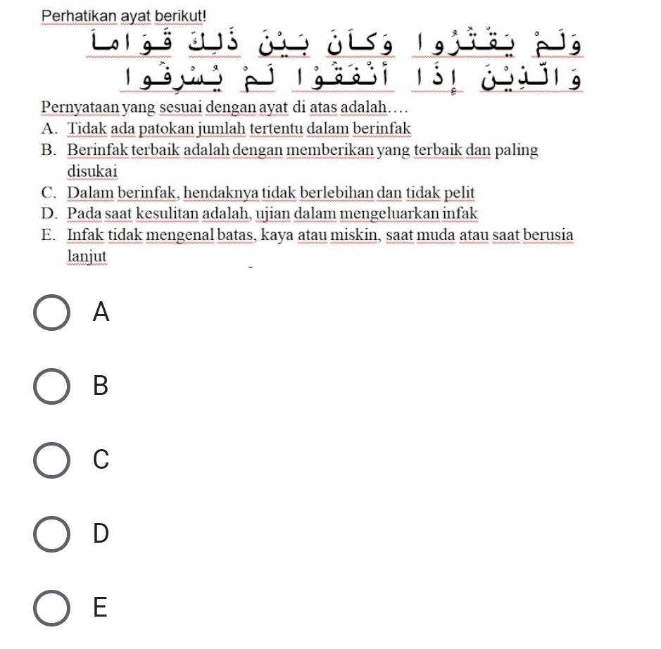 Perhatikan ayat berikut!
L. l gs d s ji, ji, l gjie, pg
Pernyataan yang sesuai dengan ayat di atas adalah…
A. Tidak ada patokan jumlah tertentu dalam berinfak
B. Berinfak terbaik adalah dengan memberikan yang terbaik dan paling
disukai
C. Dalam berinfak, hendaknya tidak berlebihan dan tidak pelit
D. Pada saat kesulitan adalah, ujian dalam mengeluarkan infak
E. Infak tidak mengenal batas, kaya atau miskin, saat muda atau saat berusia
lanjut
A
B
C
D
E