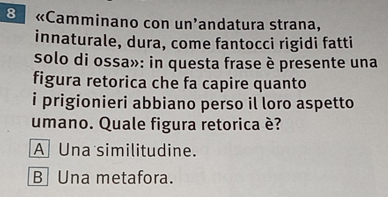 8 «Camminano con un'andatura strana,
innaturale, dura, come fantocci rigidi fatti
solo di ossa»: in questa frase è presente una
figura retorica che fa capire quanto
i prigionieri abbiano perso il loro aspetto
umano. Quale figura retorica è?
A Una similitudine.
B Una metafora.