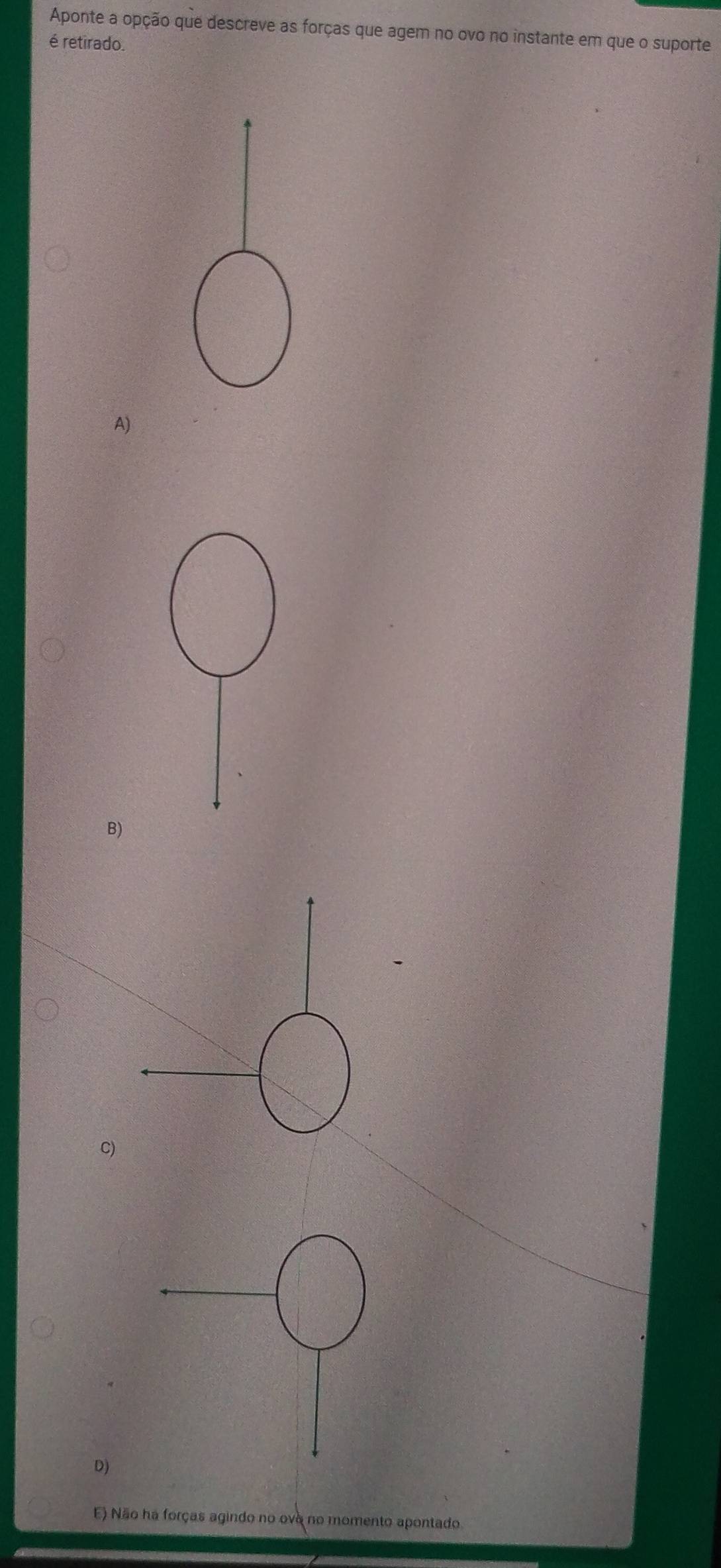 Aponte a opção que descreve as forças que agem no ovo no instante em que o suporte
é retirado.
A)
B)
C)
D)
E) Não ha forças agindo no ovo no momento apontado