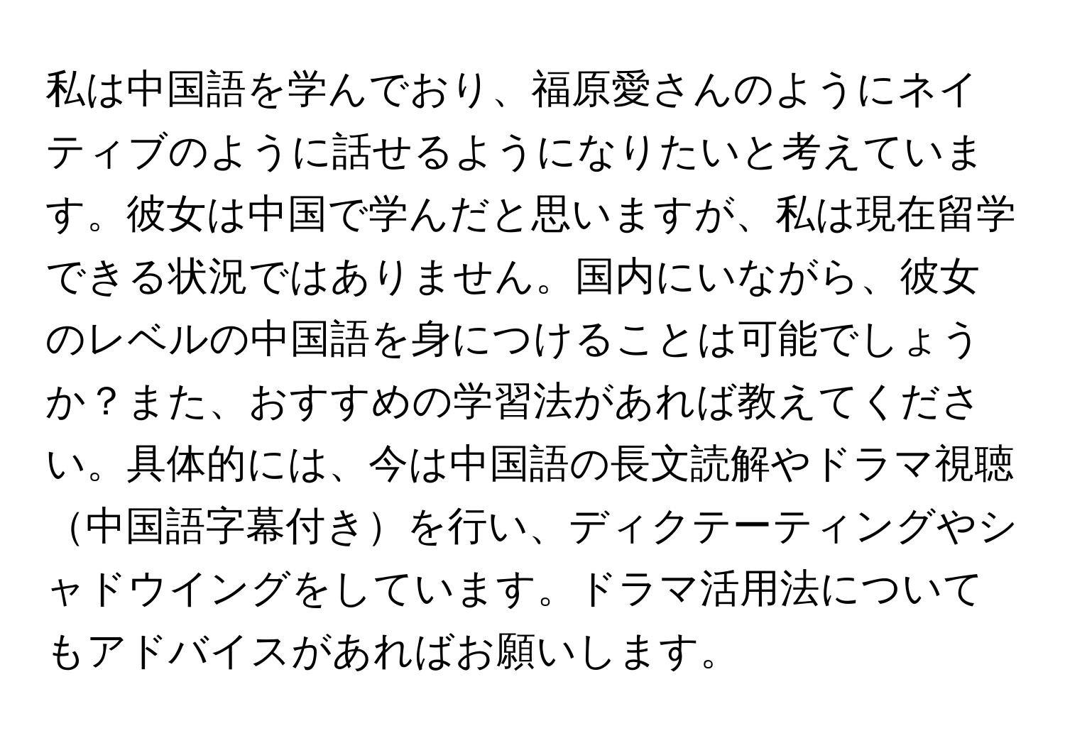 私は中国語を学んでおり、福原愛さんのようにネイティブのように話せるようになりたいと考えています。彼女は中国で学んだと思いますが、私は現在留学できる状況ではありません。国内にいながら、彼女のレベルの中国語を身につけることは可能でしょうか？また、おすすめの学習法があれば教えてください。具体的には、今は中国語の長文読解やドラマ視聴中国語字幕付きを行い、ディクテーティングやシャドウイングをしています。ドラマ活用法についてもアドバイスがあればお願いします。