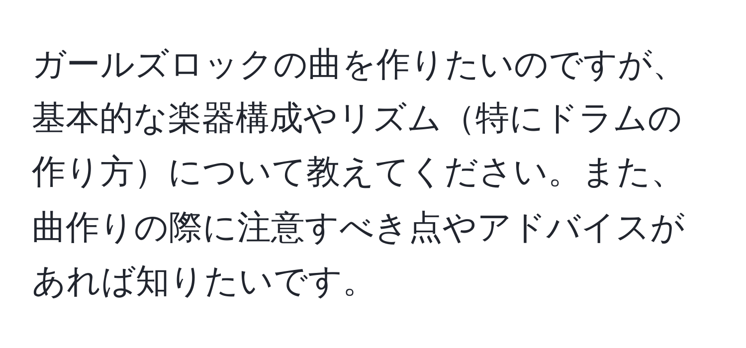 ガールズロックの曲を作りたいのですが、基本的な楽器構成やリズム特にドラムの作り方について教えてください。また、曲作りの際に注意すべき点やアドバイスがあれば知りたいです。