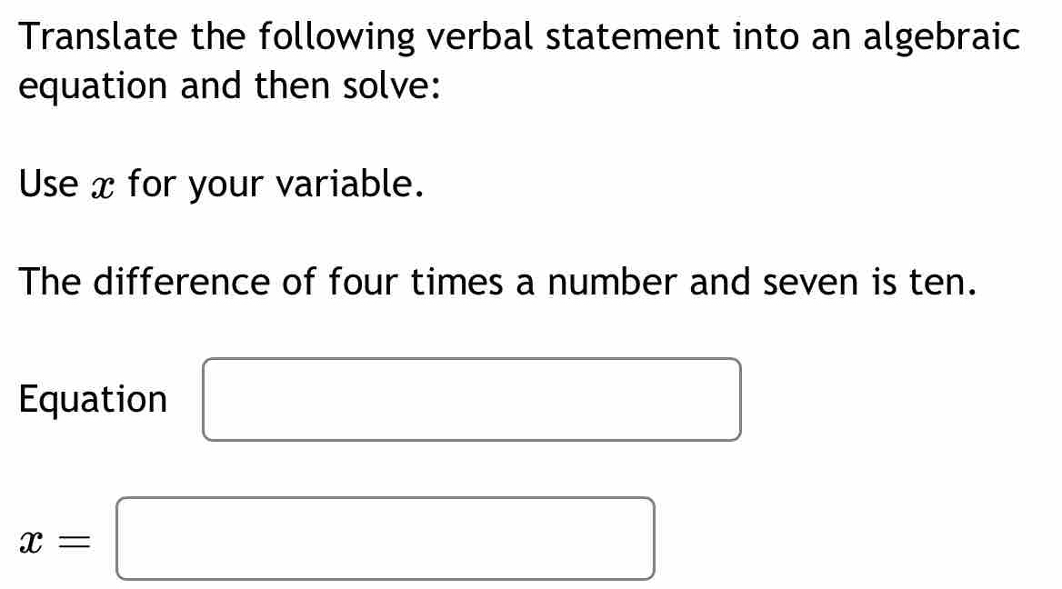 Translate the following verbal statement into an algebraic 
equation and then solve: 
Use x for your variable. 
The difference of four times a number and seven is ten. 
Equation □ 
x=□