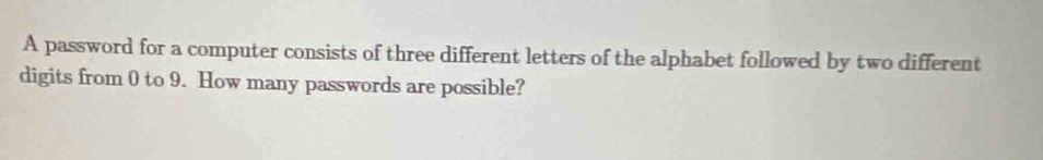 A password for a computer consists of three different letters of the alphabet followed by two different 
digits from 0 to 9. How many passwords are possible?